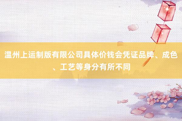 温州上运制版有限公司具体价钱会凭证品牌、成色、工艺等身分有所不同